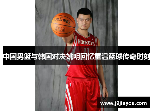 中国男篮与韩国对决姚明回忆重温篮球传奇时刻