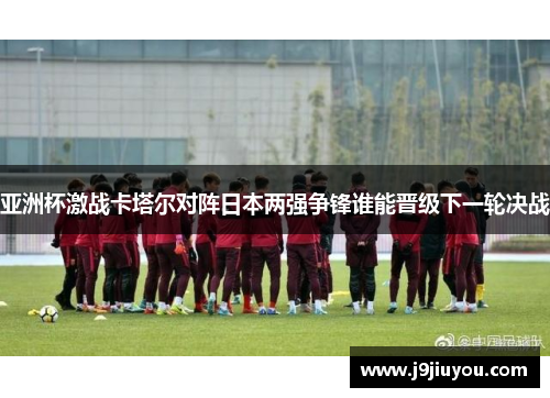 亚洲杯激战卡塔尔对阵日本两强争锋谁能晋级下一轮决战